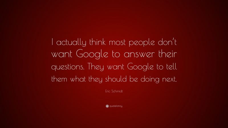 Eric Schmidt Quote: “I actually think most people don’t want Google to answer their questions. They want Google to tell them what they should be doing next.”