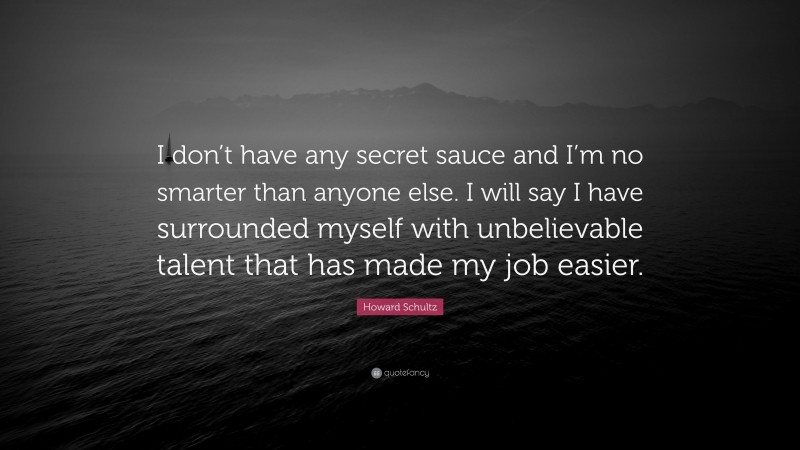 Howard Schultz Quote: “I don’t have any secret sauce and I’m no smarter than anyone else. I will say I have surrounded myself with unbelievable talent that has made my job easier.”