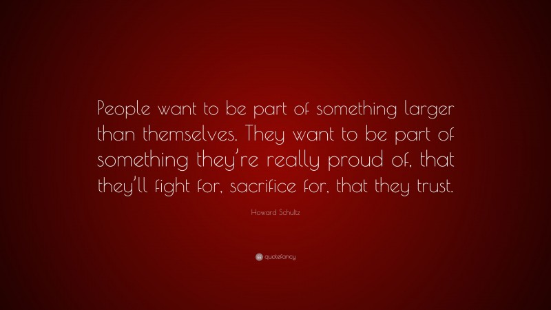 Howard Schultz Quote: “People want to be part of something larger than themselves. They want to be part of something they’re really proud of, that they’ll fight for, sacrifice for, that they trust.”