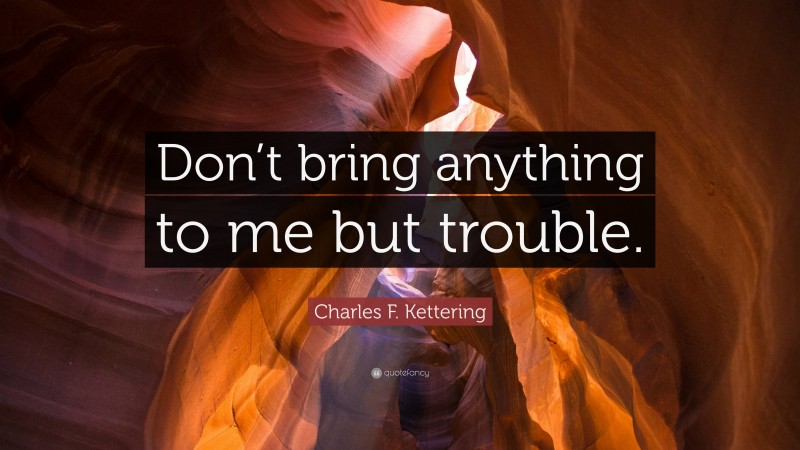 Charles F. Kettering Quote: “Don’t bring anything to me but trouble.”