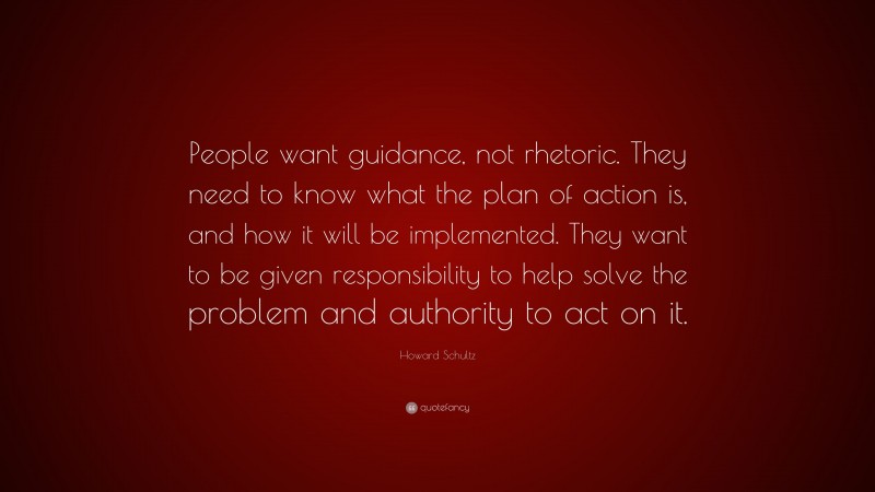 Howard Schultz Quote: “People want guidance, not rhetoric. They need to know what the plan of action is, and how it will be implemented. They want to be given responsibility to help solve the problem and authority to act on it.”