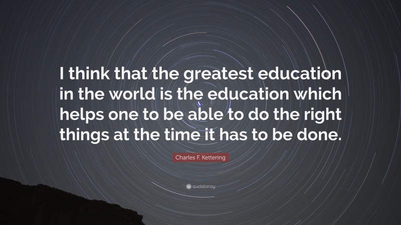 Charles F. Kettering Quote: “I think that the greatest education in the world is the education which helps one to be able to do the right things at the time it has to be done.”
