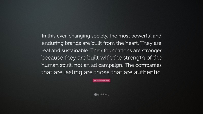 Howard Schultz Quote: “In this ever-changing society, the most powerful and enduring brands are built from the heart. They are real and sustainable. Their foundations are stronger because they are built with the strength of the human spirit, not an ad campaign. The companies that are lasting are those that are authentic.”
