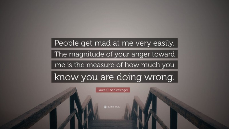 Laura C. Schlessinger Quote: “People get mad at me very easily. The magnitude of your anger toward me is the measure of how much you know you are doing wrong.”