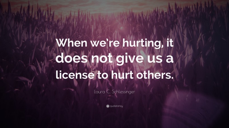 Laura C. Schlessinger Quote: “When we’re hurting, it does not give us a license to hurt others.”