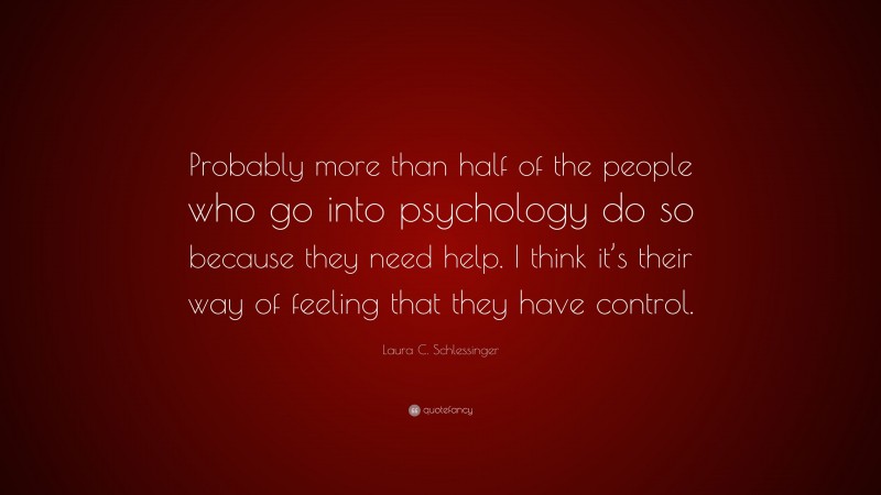 Laura C. Schlessinger Quote: “Probably more than half of the people who go into psychology do so because they need help. I think it’s their way of feeling that they have control.”