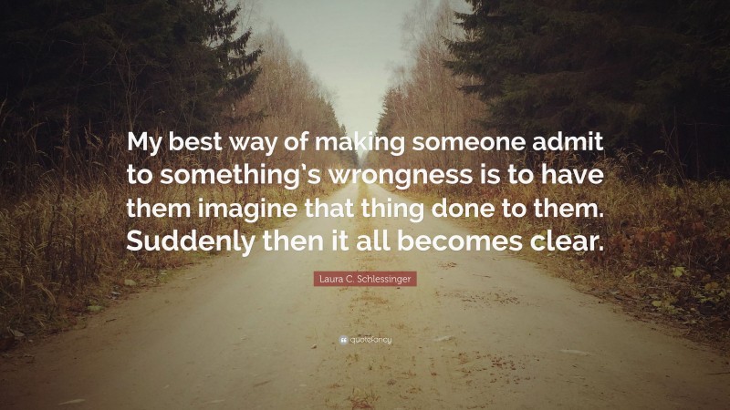 Laura C. Schlessinger Quote: “My best way of making someone admit to something’s wrongness is to have them imagine that thing done to them. Suddenly then it all becomes clear.”