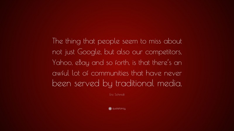 Eric Schmidt Quote: “The thing that people seem to miss about not just Google, but also our competitors, Yahoo, eBay and so forth, is that there’s an awful lot of communities that have never been served by traditional media.”