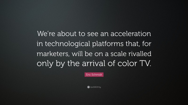 Eric Schmidt Quote: “We’re about to see an acceleration in technological platforms that, for marketers, will be on a scale rivalled only by the arrival of color TV.”