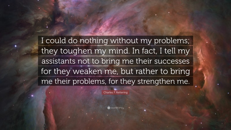 Charles F. Kettering Quote: “I could do nothing without my problems; they toughen my mind. In fact, I tell my assistants not to bring me their successes for they weaken me, but rather to bring me their problems, for they strengthen me.”
