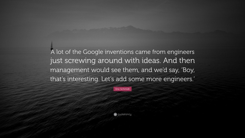 Eric Schmidt Quote: “A lot of the Google inventions came from engineers just screwing around with ideas. And then management would see them, and we’d say, ‘Boy, that’s interesting. Let’s add some more engineers.’”