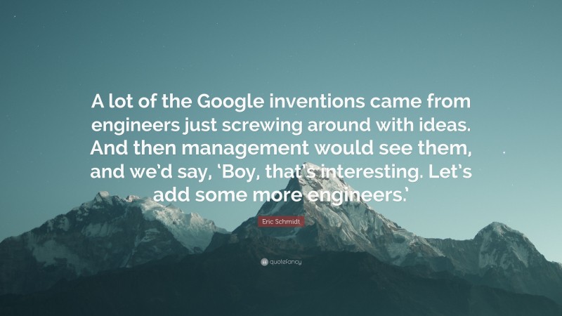 Eric Schmidt Quote: “A lot of the Google inventions came from engineers just screwing around with ideas. And then management would see them, and we’d say, ‘Boy, that’s interesting. Let’s add some more engineers.’”