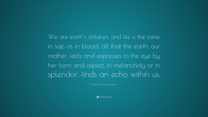 Alphonse de Lamartine Quote: “We are earth’s children, and life is the same in sap as in blood; all that the earth, our mother, feels and expresses to the eye by her form and aspect, in melancholy or in splendor, finds an echo within us.”