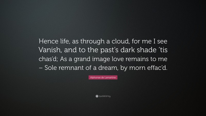 Alphonse de Lamartine Quote: “Hence life, as through a cloud, for me I see Vanish, and to the past’s dark shade ’tis chas’d; As a grand image love remains to me – Sole remnant of a dream, by morn effac’d.”