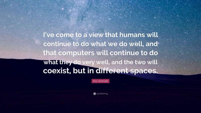 Eric Schmidt Quote: “I’ve come to a view that humans will continue to do what we do well, and that computers will continue to do what they do very well, and the two will coexist, but in different spaces.”