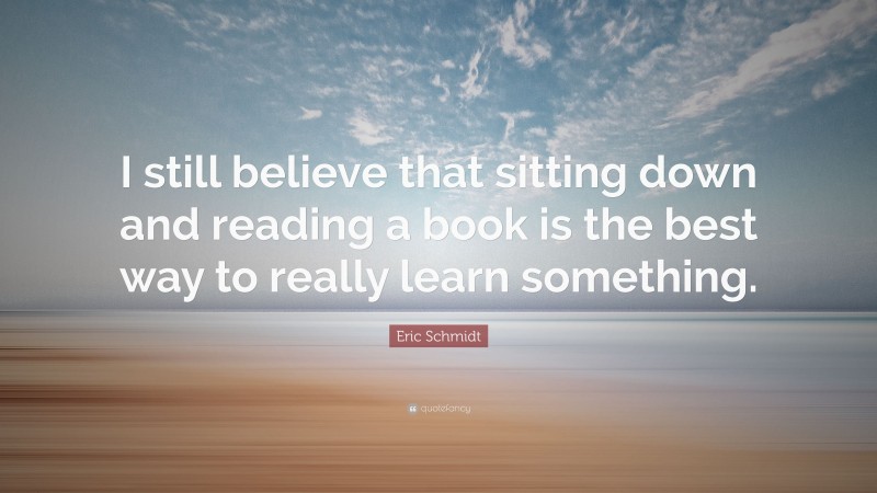 Eric Schmidt Quote: “I still believe that sitting down and reading a book is the best way to really learn something.”