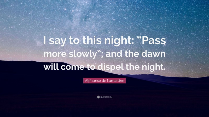 Alphonse de Lamartine Quote: “I say to this night: “Pass more slowly”; and the dawn will come to dispel the night.”