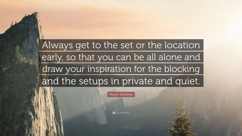 Martin Scorsese Quote: “Always get to the set or the location early, so that you can be all alone and draw your inspiration for the blocking and the setups in private and quiet.”