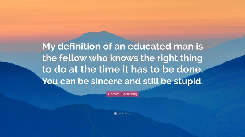 Charles F. Kettering Quote: “My definition of an educated man is the fellow who knows the right thing to do at the time it has to be done. You can be sincere and still be stupid.”