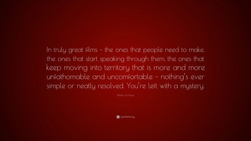 Martin Scorsese Quote: “In truly great films – the ones that people need to make, the ones that start speaking through them, the ones that keep moving into territory that is more and more unfathomable and uncomfortable – nothing’s ever simple or neatly resolved. You’re left with a mystery.”