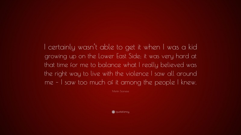 Martin Scorsese Quote: “I certainly wasn’t able to get it when I was a kid growing up on the Lower East Side; it was very hard at that time for me to balance what I really believed was the right way to live with the violence I saw all around me – I saw too much of it among the people I knew.”