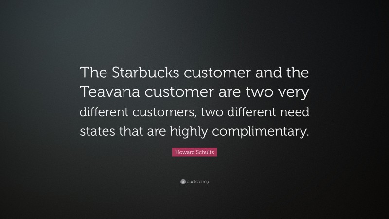 Howard Schultz Quote: “The Starbucks customer and the Teavana customer are two very different customers, two different need states that are highly complimentary.”