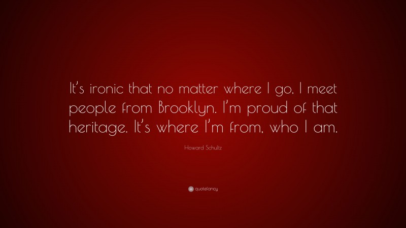 Howard Schultz Quote: “It’s ironic that no matter where I go, I meet people from Brooklyn. I’m proud of that heritage. It’s where I’m from, who I am.”