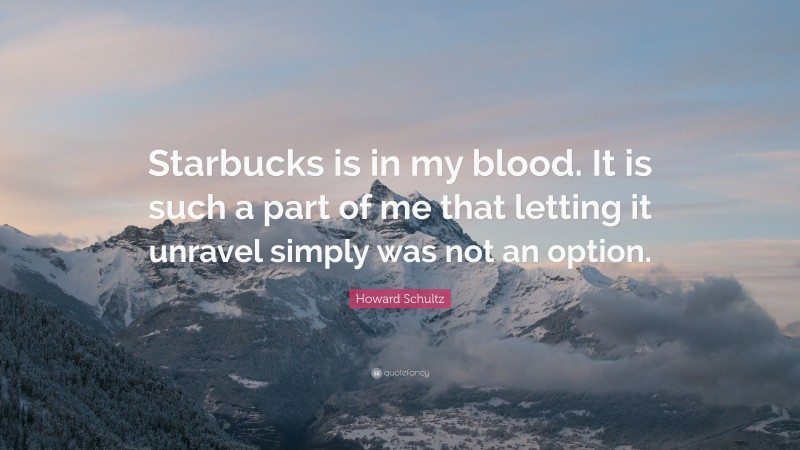 Howard Schultz Quote: “Starbucks is in my blood. It is such a part of me that letting it unravel simply was not an option.”