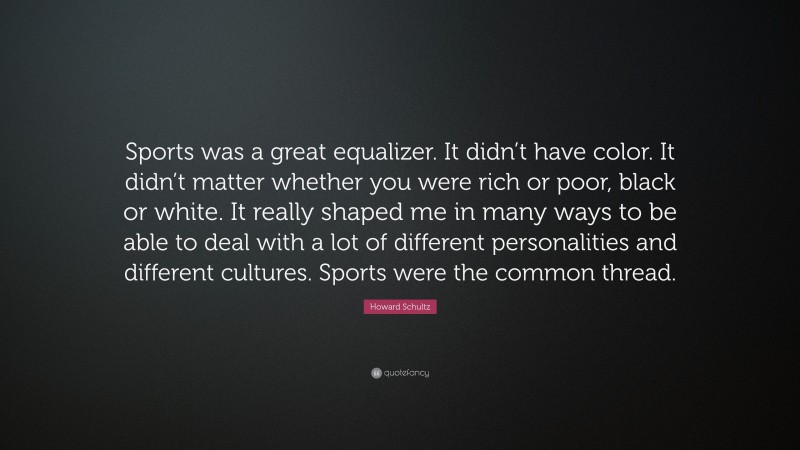 Howard Schultz Quote: “Sports was a great equalizer. It didn’t have color. It didn’t matter whether you were rich or poor, black or white. It really shaped me in many ways to be able to deal with a lot of different personalities and different cultures. Sports were the common thread.”