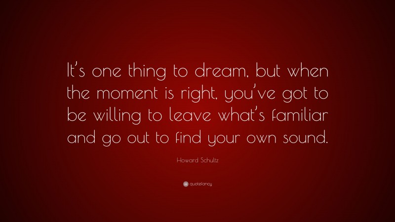 Howard Schultz Quote: “It’s one thing to dream, but when the moment is right, you’ve got to be willing to leave what’s familiar and go out to find your own sound.”
