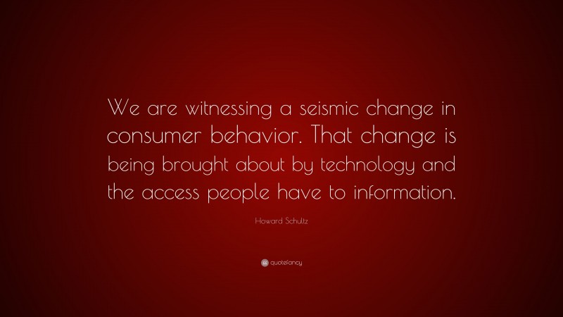 Howard Schultz Quote: “We are witnessing a seismic change in consumer behavior. That change is being brought about by technology and the access people have to information.”