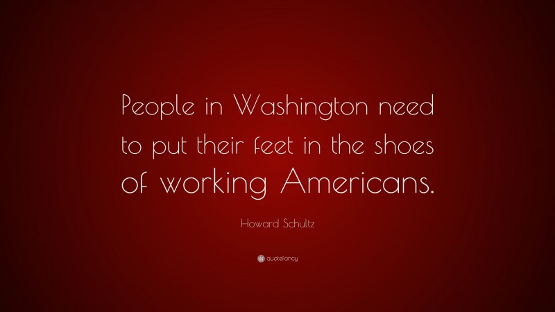 Howard Schultz Quote: “People in Washington need to put their feet in the shoes of working Americans.”