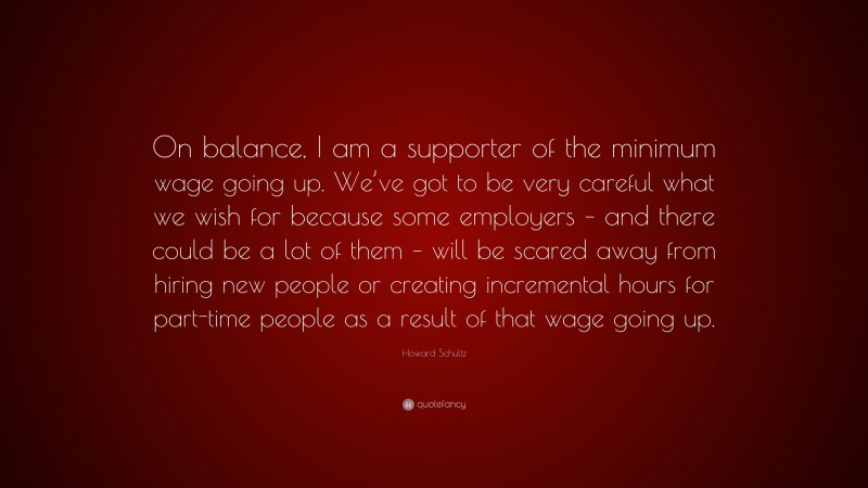 Howard Schultz Quote: “On balance, I am a supporter of the minimum wage going up. We’ve got to be very careful what we wish for because some employers – and there could be a lot of them – will be scared away from hiring new people or creating incremental hours for part-time people as a result of that wage going up.”