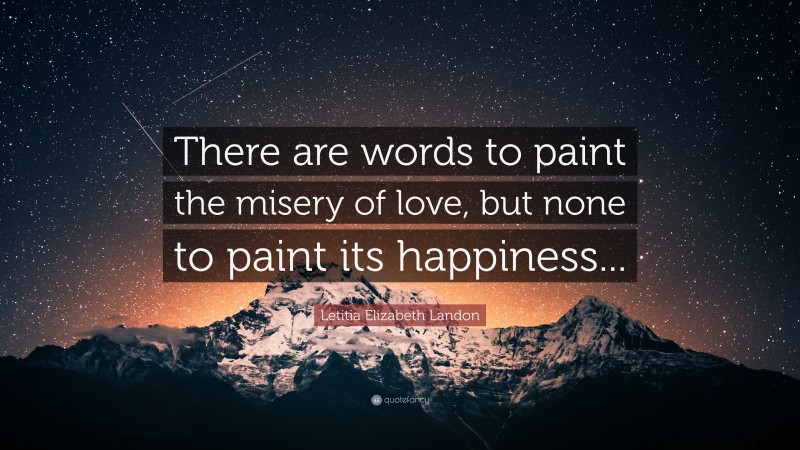 Letitia Elizabeth Landon Quote: “There are words to paint the misery of love, but none to paint its happiness...”