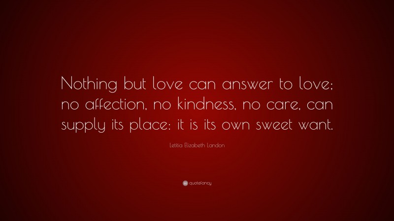 Letitia Elizabeth Landon Quote: “Nothing but love can answer to love; no affection, no kindness, no care, can supply its place: it is its own sweet want.”