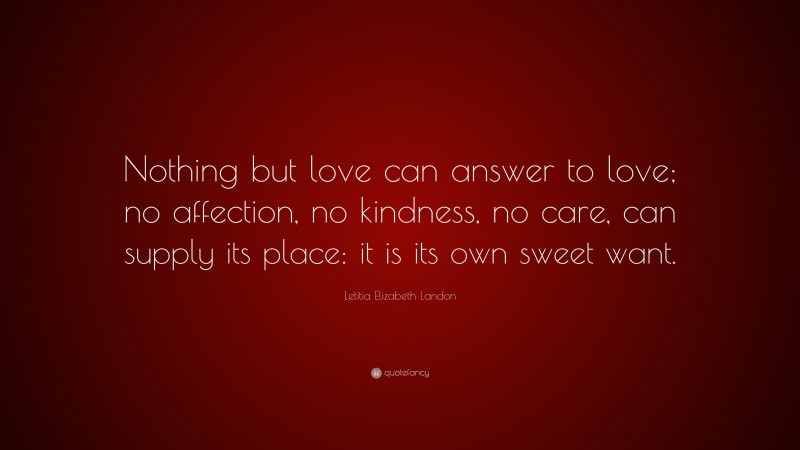 Letitia Elizabeth Landon Quote: “Nothing but love can answer to love; no affection, no kindness, no care, can supply its place: it is its own sweet want.”