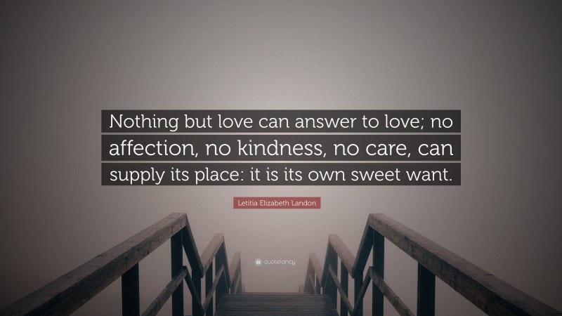 Letitia Elizabeth Landon Quote: “Nothing but love can answer to love; no affection, no kindness, no care, can supply its place: it is its own sweet want.”