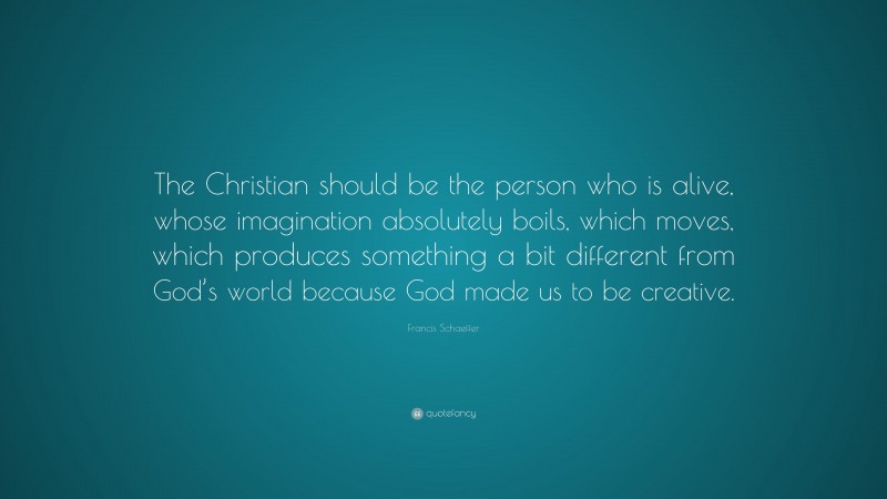 Francis Schaeffer Quote: “The Christian should be the person who is alive, whose imagination absolutely boils, which moves, which produces something a bit different from God’s world because God made us to be creative.”