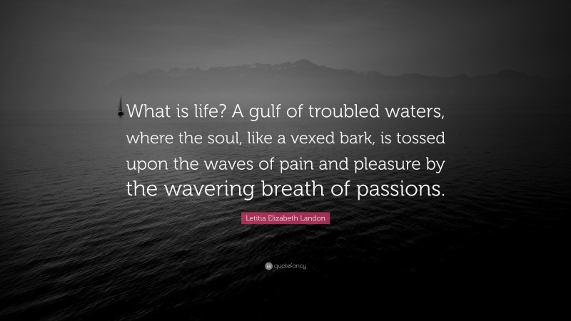 Letitia Elizabeth Landon Quote: “What is life? A gulf of troubled waters, where the soul, like a vexed bark, is tossed upon the waves of pain and pleasure by the wavering breath of passions.”