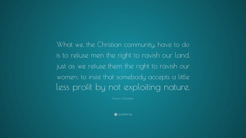 Francis Schaeffer Quote: “What we, the Christian community, have to do is to refuse men the right to ravish our land, just as we refuse them the right to ravish our women; to insist that somebody accepts a little less profit by not exploiting nature.”