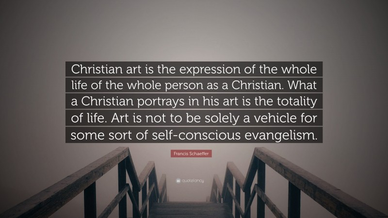 Francis Schaeffer Quote: “Christian art is the expression of the whole life of the whole person as a Christian. What a Christian portrays in his art is the totality of life. Art is not to be solely a vehicle for some sort of self-conscious evangelism.”