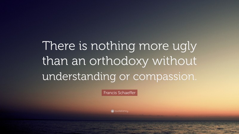 Francis Schaeffer Quote: “There is nothing more ugly than an orthodoxy without understanding or compassion.”