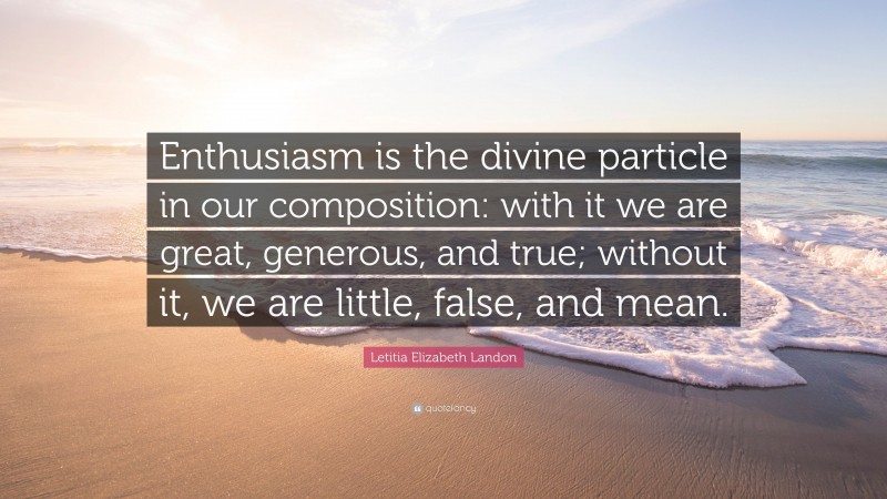 Letitia Elizabeth Landon Quote: “Enthusiasm is the divine particle in our composition: with it we are great, generous, and true; without it, we are little, false, and mean.”