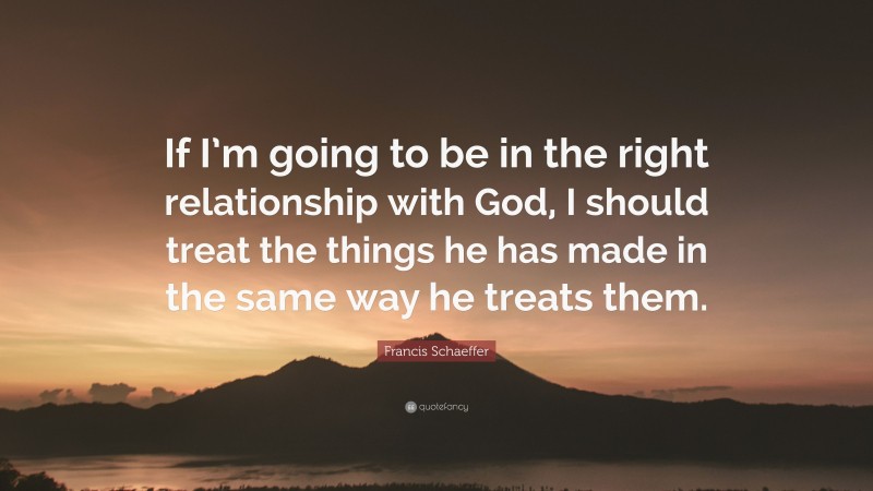 Francis Schaeffer Quote: “If I’m going to be in the right relationship with God, I should treat the things he has made in the same way he treats them.”