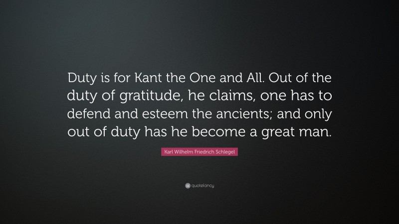 Karl Wilhelm Friedrich Schlegel Quote: “Duty is for Kant the One and All. Out of the duty of gratitude, he claims, one has to defend and esteem the ancients; and only out of duty has he become a great man.”
