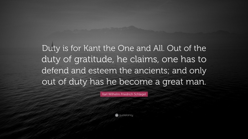 Karl Wilhelm Friedrich Schlegel Quote: “Duty is for Kant the One and All. Out of the duty of gratitude, he claims, one has to defend and esteem the ancients; and only out of duty has he become a great man.”
