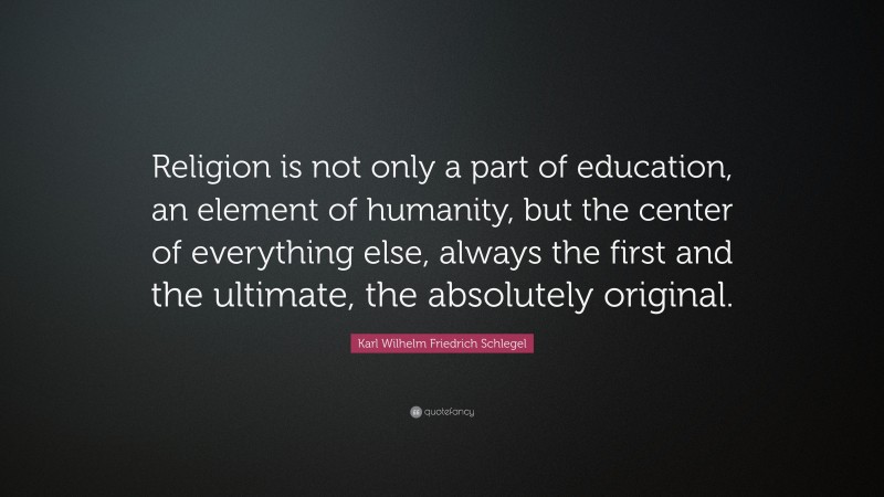 Karl Wilhelm Friedrich Schlegel Quote: “Religion is not only a part of education, an element of humanity, but the center of everything else, always the first and the ultimate, the absolutely original.”