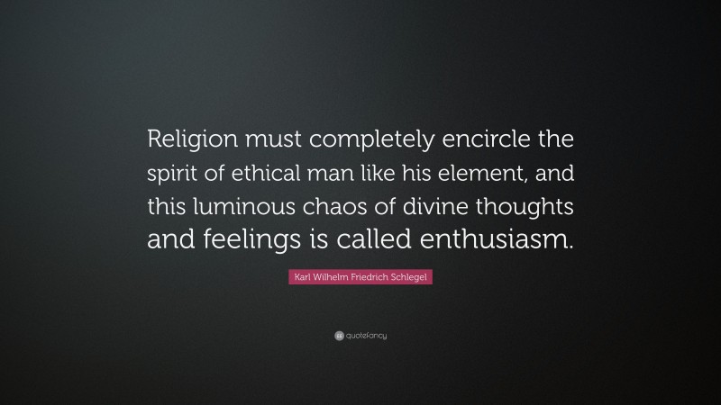 Karl Wilhelm Friedrich Schlegel Quote: “Religion must completely encircle the spirit of ethical man like his element, and this luminous chaos of divine thoughts and feelings is called enthusiasm.”
