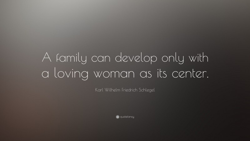 Karl Wilhelm Friedrich Schlegel Quote: “A family can develop only with a loving woman as its center.”