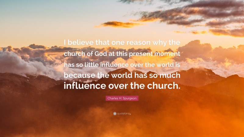 Charles H. Spurgeon Quote: “I believe that one reason why the church of God at this present moment has so little influence over the world is because the world has so much influence over the church.”